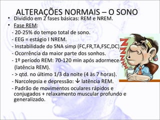 ALTERAÇÕES NORMAIS – O SONO
• Dividido em 2 fases básicas: REM e NREM.
• Fase REM:
 - 20-25% do tempo total de sono.
 - EEG = estágio I NREM.
 - Instabilidade do SNA simp (FC,FR,TA,FSC,DC).
 - Ocorrência da maior parte dos sonhos.
 - 1º período REM: 70-120 min após adormecer
   (latência REM).
 - > qtd. no último 1/3 da noite (4 às 7 horas).
 - Narcolepsia e depressão:  latência REM.
 - Padrão de movimentos oculares rápidos e
  conjugados + relaxamento muscular profundo e
  generalizado.
 