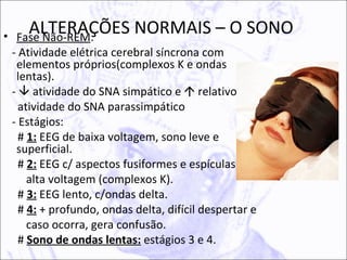 ALTERAÇÕES NORMAIS – O SONO
• Fase Não-REM:
 - Atividade elétrica cerebral síncrona com
  elementos próprios(complexos K e ondas
  lentas).
 -  atividade do SNA simpático e  relativo da
   atividade do SNA parassimpático
 - Estágios:
   # 1: EEG de baixa voltagem, sono leve e
  superficial.
   # 2: EEG c/ aspectos fusiformes e espículas de
     alta voltagem (complexos K).
   # 3: EEG lento, c/ondas delta.
   # 4: + profundo, ondas delta, difícil despertar e
     caso ocorra, gera confusão.
   # Sono de ondas lentas: estágios 3 e 4.
 