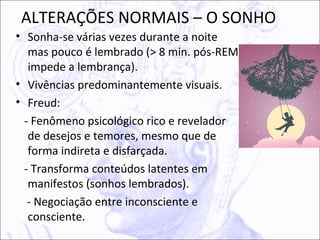 ALTERAÇÕES NORMAIS – O SONHO
• Sonha-se várias vezes durante a noite
   mas pouco é lembrado (> 8 min. pós-REM
   impede a lembrança).
• Vivências predominantemente visuais.
• Freud:
  - Fenômeno psicológico rico e revelador
   de desejos e temores, mesmo que de
   forma indireta e disfarçada.
  - Transforma conteúdos latentes em
   manifestos (sonhos lembrados).
   - Negociação entre inconsciente e
   consciente.
 