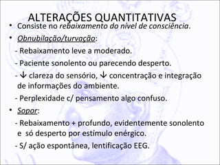 ALTERAÇÕES QUANTITATIVAS
• Consiste no rebaixamento do nível de consciência.
• Obnubilação/turvação:
  - Rebaixamento leve a moderado.
  - Paciente sonolento ou parecendo desperto.
  -  clareza do sensório,  concentração e integração
   de informações do ambiente.
  - Perplexidade c/ pensamento algo confuso.
• Sopor:
  - Rebaixamento + profundo, evidentemente sonolento
   e só desperto por estímulo enérgico.
  - S/ ação espontânea, lentificação EEG.
 