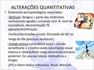 ALTERAÇÕES QUANTITATIVAS
• Síndromes psicopatológicas associadas:
 - Delirium: designa > parte das síndromes
  confusionais agudos, cursando com  nível de
  consciência, desorientação TE,
  agitação/lentificação,
   ilusões/alucinações visuais, flutuação do QC ao
   longo do dia (piora ao anoitecer).
 - Estado onírico:consciência turva + estado
  semelhante a 1 sonho vívido (alucinação visual
  intensa e cênica),forte carga emocional,amnésia
  posterior. Ex: psicose tóxica, abstinência a
  drogas
   (DT) e febre tóxico-infecciosa. Atual: delirium.
 