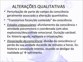 ALTERAÇÕES QUALITATIVAS
• Perturbação de parte do campo da consciência
  geralmente associada a alteração quantitativa.
• “Transtornos focais/do conteúdo” da consciência.
• Estados crepusculares: afunilamento da consciência +
  atividade psicomotora ± coordenada com atos
  explosivos/descontrole emocional. Duração variável.
  Ex: histeria aguda, epilepsia e intoxicações.
• Dissociação da consciência: divisão da consciência c/
  perda da sua unidade durando de minutos a horas. Ex:
  histeria e ansiedade intensa, visando se desligar da
  realidade p/  sofrimento.
 