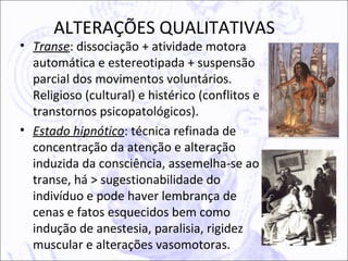 ALTERAÇÕES QUALITATIVAS
• Transe: dissociação + atividade motora
  automática e estereotipada + suspensão
  parcial dos movimentos voluntários.
  Religioso (cultural) e histérico (conflitos e
  transtornos psicopatológicos).
• Estado hipnótico: técnica refinada de
  concentração da atenção e alteração
  induzida da consciência, assemelha-se ao
  transe, há > sugestionabilidade do
  indivíduo e pode haver lembrança de
  cenas e fatos esquecidos bem como
  indução de anestesia, paralisia, rigidez
  muscular e alterações vasomotoras.
 