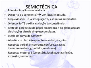 SEMIOTÉCNICA
•  Primeira função a ser avaliada.
•  Desperto ou sonolento?  ver fácies e atitude.
•  Perplexidade?   integração c/ estímulos ambientais.
•  Orientação TE auxilia avaliação da consciência.
•  Teste da parede ou do papel em branco e do globo ocular:
   alucinações visuais simples/complexas.
• Escala de coma de Glasgow:
 - Abertura ocular: 4 (espontânea,verbal,dor,não).
 - Resposta verbal: 5 (coerente,confuso,palavras
   incompreensíveis,grunhidos,nenhuma).
 - Resposta motora: 6 (voluntária,localiza,retira,flexão,
   extensão,nenhuma)
 