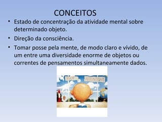 CONCEITOS
• Estado de concentração da atividade mental sobre
  determinado objeto.
• Direção da consciência.
• Tomar posse pela mente, de modo claro e vívido, de
  um entre uma diversidade enorme de objetos ou
  correntes de pensamentos simultaneamente dados.
 