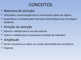 CONCEITOS
• Natureza da atenção:
 Voluntária- concentração ativa e intencional sobre um objeto.
 Espontânea- suscitado pelo interesse momentâneo que um objeto
  desperta
• Direção da atenção
 Externa- voltada para o mundo exterior
 Interna- voltada para os processos mentais do indivíduo
• Amplitude
 Focal- concentra-se sobre um campo delimitado da consciência
 Dispersa
 