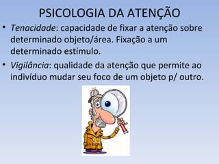 PSICOLOGIA DA ATENÇÃO
• Tenacidade: capacidade de fixar a atenção sobre
  determinado objeto/área. Fixação a um
  determinado estímulo.
• Vigilância: qualidade da atenção que permite ao
  indivíduo mudar seu foco de um objeto p/ outro.
 