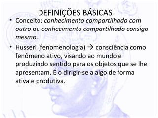 DEFINIÇÕES BÁSICAS
• Conceito: conhecimento compartilhado com
  outro ou conhecimento compartilhado consigo
  mesmo.
• Husserl (fenomenologia)  consciência como
  fenômeno ativo, visando ao mundo e
  produzindo sentido para os objetos que se lhe
  apresentam. É o dirigir-se a algo de forma
  ativa e produtiva.
 