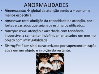 ANORMALIDADES
• Hipoprosexia:  global da atenção sendo a + comum e
  menos específica.
• Aprosexia: total abolição da capacidade de atenção, por +
  fortes e variados que sejam os estímulos utilizados.
• Hiperprosexia: atenção exacerbada com tendência
  incoercível a se manter indefinidamente sobre um mesmo
  objeto com infatigabilidade.
• Distração: é um sinal caracterizado por superconcentração
  ativa em um objeto e inibição do restante.
 
