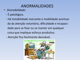 ANORMALIDADES
• Distraibilidade:
  - É patológica.
  - Há instabilidade marcante e mobilidade acentua-
    da da atenção voluntária, dificuldade e incapaci-
    dade para se fixar ou se manter em qualquer
    coisa que implique esforço produtivo.
  - Atenção fica facilmente desviável.
 