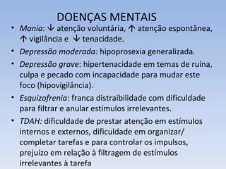 DOENÇAS MENTAIS
• Mania:  atenção voluntária,  atenção espontânea,
   vigilância e  tenacidade.
• Depressão moderada: hipoprosexia generalizada.
• Depressão grave: hipertenacidade em temas de ruína,
  culpa e pecado com incapacidade para mudar este
  foco (hipovigilância).
• Esquizofrenia: franca distraibilidade com dificuldade
  para filtrar e anular estímulos irrelevantes.
• TDAH: dificuldade de prestar atenção em estímulos
  internos e externos, dificuldade em organizar/
  completar tarefas e para controlar os impulsos,
  prejuízo em relação à filtragem de estímulos
  irrelevantes à tarefa
 