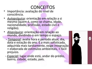 CONCEITOS
• Importância: avaliação do nível de
   consciência.
• Autopsíquica: orientação em relação a si
   mesmo (quem é, como se chama, idade,
   nacionalidade, profissão, estado civil e
   religião).
• Alopsíquica: orientação em relação ao
   mundo, dividindo-o em tempo e espaço.
  - Temporal: avalia hora e período atual, dia,
   data e estação do ano. É a mais sofisticada,
   adquirida mais tardiamente, exige integração
   + elaborada de estímulos ambientais, + fácil
   prejuízo.
 - Espacial: lugar onde está, andar do prédio,
   bairro, cidade, estado, país.
 