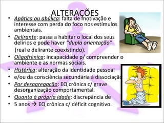 •
                  ALTERAÇÕES e
    Apática ou abúlica: falta de motivação
    interesse com perda do foco nos estímulos
    ambientais.
•   Delirante: passa a habitar o local dos seus
    delírios e pode haver “dupla orientação”
    (real e delirante coexistindo).
•   Oligofrênica: incapacidade p/ compreender o
    ambiente e as normas sociais.
•   Histérica: alteração da identidade pessoal
•   e/ou da consciência secundária à dissociação.
•   Por desagregação: EQ crônica c/ grave
    desorganização comportamental.
•   Quanto à própria idade: discrepância de
•   5 anos  EQ crônica c/ déficit cognitivo.
 