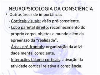 NEUROPSICOLOGIA DA CONSCIÊNCIA
• Outras áreas de importância:
  - Corticais visuais: visão pré-consciente.
  - Lobo parietal direito: reconhecimento do
    próprio corpo, objetos e mundo além da
    apreensão da “realidade”.
  - Áreas pré-frontais: organização da ativi-
    dade mental consciente.
  - Interações tálamo-corticais: ativação da
    atividade cortical relativa à consciência.
 