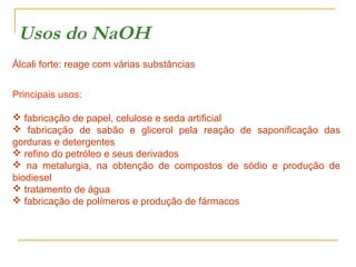 Usos do NaOH
Álcali forte: reage com várias substâncias
Principais usos:
 fabricação de papel, celulose e seda artificial
 fabricação de sabão e glicerol pela reação de saponificação das
gorduras e detergentes
 refino do petróleo e seus derivados
 na metalurgia, na obtenção de compostos de sódio e produção de
biodiesel
 tratamento de água
 fabricação de polímeros e produção de fármacos

 