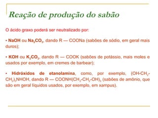 Reação de produção do sabão
O ácido graxo poderá ser neutralizado por:
• NaOH ou Na2CO3, dando R — COONa (sabões de sódio, em geral mais
duros);
• KOH ou K2CO3, dando R — COOK (sabões de potássio, mais moles e
usados por exemplo, em cremes de barbear);
• Hidróxidos de etanolamina, como, por exemplo, (OH-CH2CH2)3NHOH, dando R — COONH(CH2-CH2-OH)3 (sabões de amônio, que
são em geral líquidos usados, por exemplo, em xampus).

 