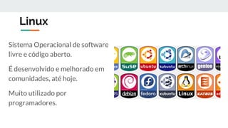 Linux
Sistema Operacional de software
livre e código aberto.
É desenvolvido e melhorado em
comunidades, até hoje.
Muito utilizado por
programadores.
 