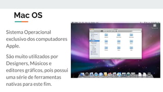 Mac OS
Sistema Operacional
exclusivo dos computadores
Apple.
São muito utilizados por
Designers, Músicos e
editores gráficos, pois possui
uma série de ferramentas
nativas para este fim.
 