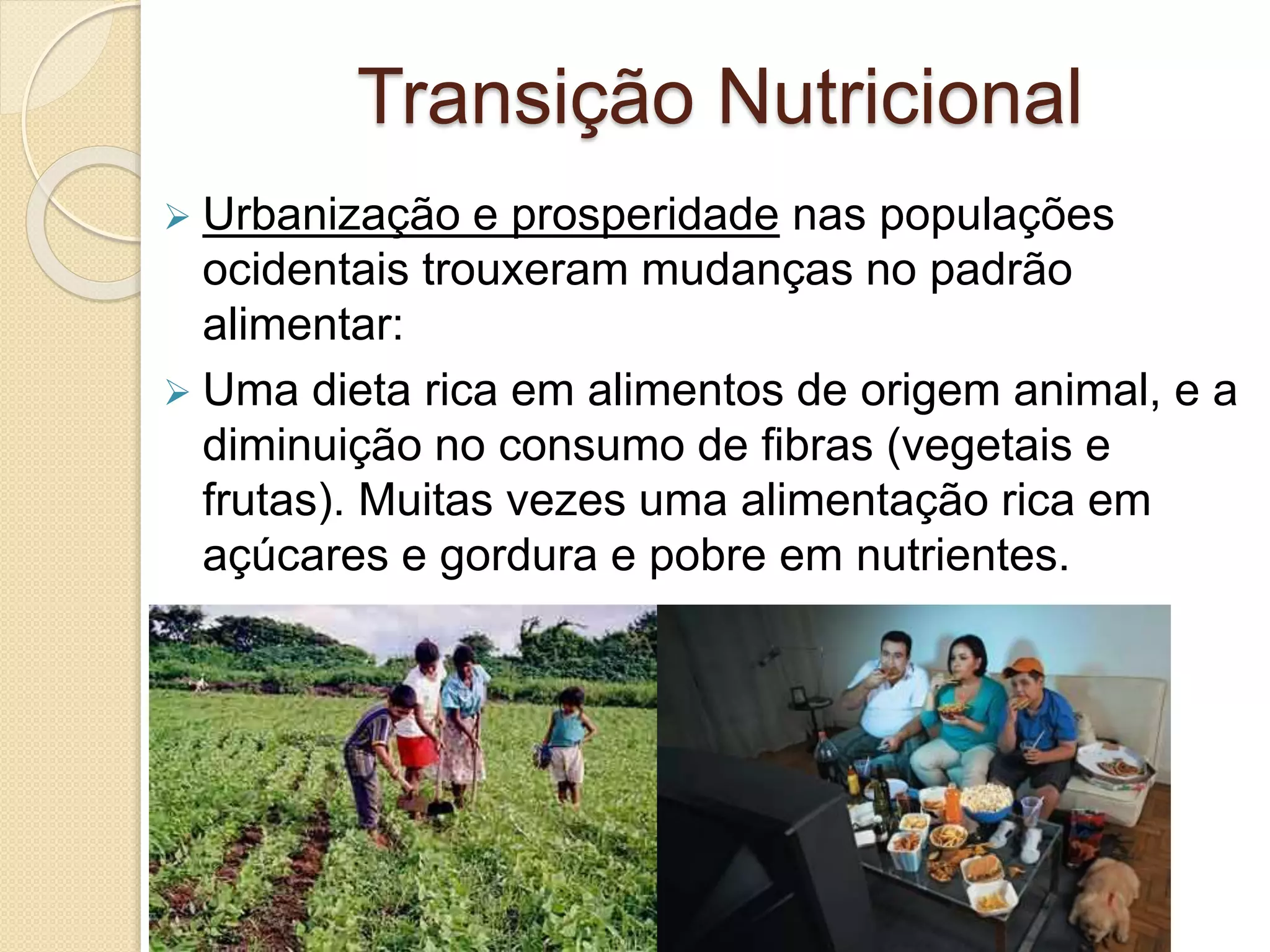 Transição Nutricional 
 Urbanização e prosperidade nas populações 
ocidentais trouxeram mudanças no padrão 
alimentar: 
 Uma dieta rica em alimentos de origem animal, e a 
diminuição no consumo de fibras (vegetais e 
frutas). Muitas vezes uma alimentação rica em 
açúcares e gordura e pobre em nutrientes. 
 