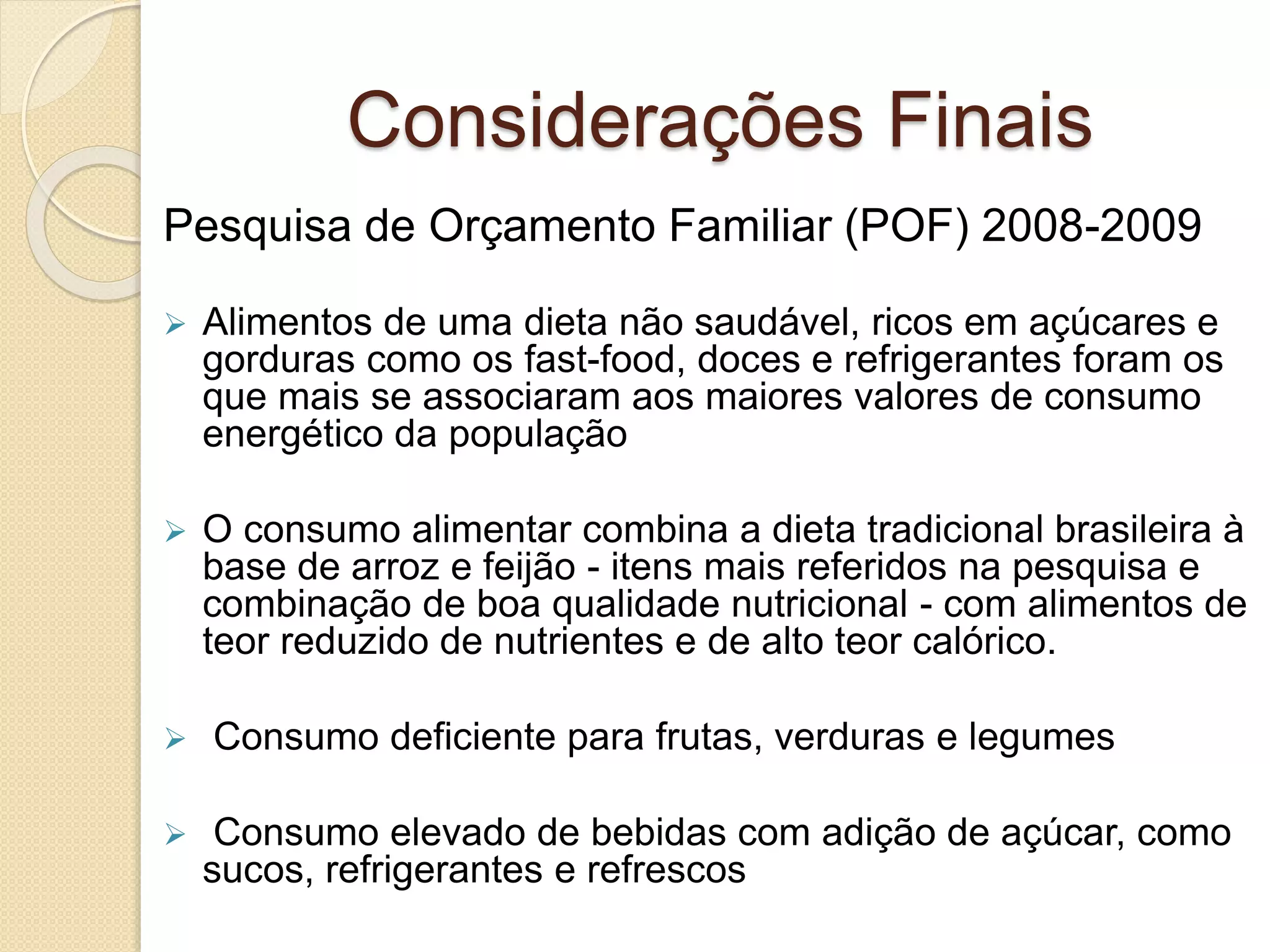 Considerações Finais 
Pesquisa de Orçamento Familiar (POF) 2008-2009 
 Alimentos de uma dieta não saudável, ricos em açúcares e 
gorduras como os fast-food, doces e refrigerantes foram os 
que mais se associaram aos maiores valores de consumo 
energético da população 
 O consumo alimentar combina a dieta tradicional brasileira à 
base de arroz e feijão - itens mais referidos na pesquisa e 
combinação de boa qualidade nutricional - com alimentos de 
teor reduzido de nutrientes e de alto teor calórico. 
 Consumo deficiente para frutas, verduras e legumes 
 Consumo elevado de bebidas com adição de açúcar, como 
sucos, refrigerantes e refrescos 
 