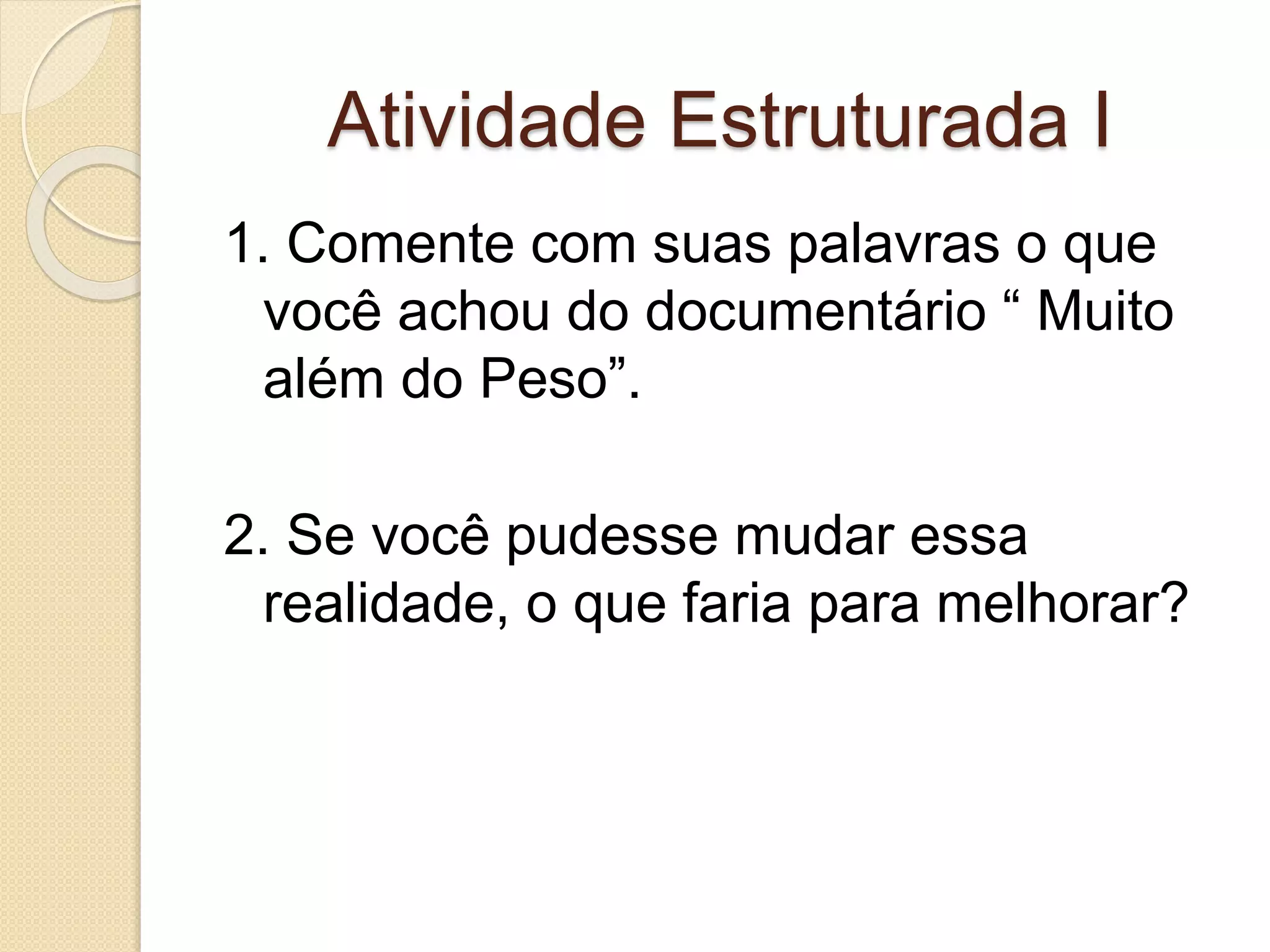 Atividade Estruturada I 
1. Comente com suas palavras o que 
você achou do documentário “ Muito 
além do Peso”. 
2. Se você pudesse mudar essa 
realidade, o que faria para melhorar? 
