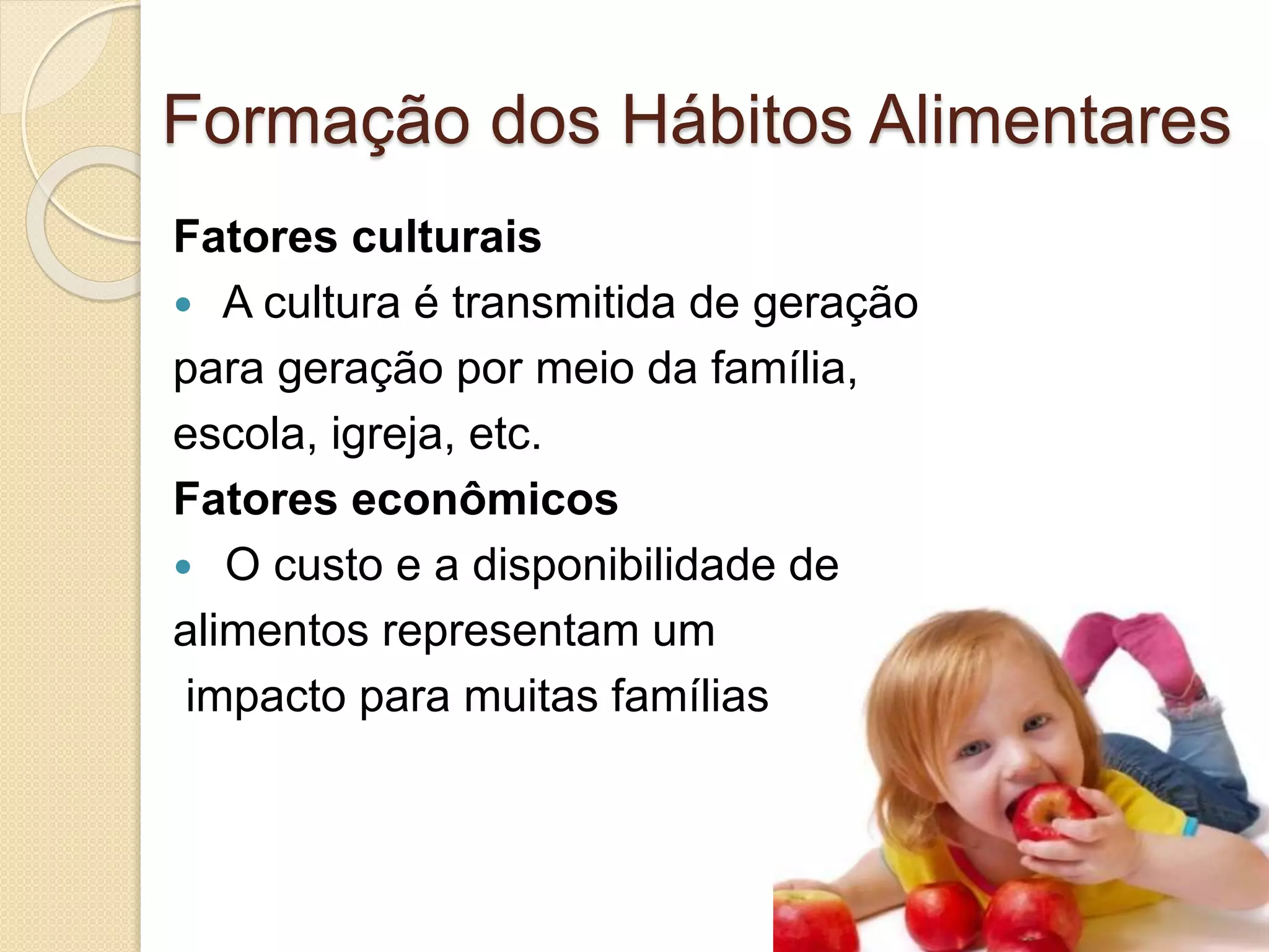 Formação dos Hábitos Alimentares 
Fatores culturais 
 A cultura é transmitida de geração 
para geração por meio da família, 
escola, igreja, etc. 
Fatores econômicos 
 O custo e a disponibilidade de 
alimentos representam um 
impacto para muitas famílias 
 