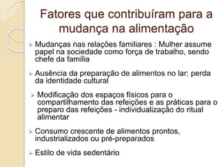 Fatores que contribuíram para a 
mudança na alimentação 
 Mudanças nas relações familiares : Mulher assume 
papel na sociedade como força de trabalho, sendo 
chefe da família 
 Ausência da preparação de alimentos no lar: perda 
da identidade cultural 
 Modificação dos espaços físicos para o 
compartilhamento das refeições e as práticas para o 
preparo das refeições - individualização do ritual 
alimentar 
 Consumo crescente de alimentos prontos, 
industrializados ou pré-preparados 
 Estilo de vida sedentário 
 