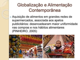 Globalização e Alimentação 
Contemporânea 
 Aquisição de alimentos em grandes redes de 
supermercados, associada aos apelos 
publicitários: desencadearam maior uniformidade 
nas compras e nos hábitos alimentares 
(PINHEIRO, 2005) 
 