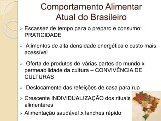Comportamento Alimentar 
Atual do Brasileiro 
 Escassez de tempo para o preparo e consumo: 
PRATICIDADE 
 Alimentos de alta densidade energética e custo mais 
acessível 
 Oferta de produtos de várias partes do mundo x 
permeabilidade da cultura – CONVIVÊNCIA DE 
CULTURAS 
 Deslocamento das refeições de casa para rua 
 Crescente INDIVIDUALIZAÇÃO dos rituais 
alimentares 
 Alimentação saudável x lanches rápido 
 