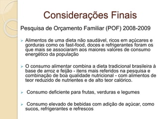 Considerações Finais 
Pesquisa de Orçamento Familiar (POF) 2008-2009 
 Alimentos de uma dieta não saudável, ricos em açúcares e 
gorduras como os fast-food, doces e refrigerantes foram os 
que mais se associaram aos maiores valores de consumo 
energético da população 
 O consumo alimentar combina a dieta tradicional brasileira à 
base de arroz e feijão - itens mais referidos na pesquisa e 
combinação de boa qualidade nutricional - com alimentos de 
teor reduzido de nutrientes e de alto teor calórico. 
 Consumo deficiente para frutas, verduras e legumes 
 Consumo elevado de bebidas com adição de açúcar, como 
sucos, refrigerantes e refrescos 
 