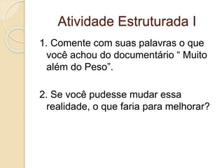 Atividade Estruturada I 
1. Comente com suas palavras o que 
você achou do documentário “ Muito 
além do Peso”. 
2. Se você pudesse mudar essa 
realidade, o que faria para melhorar? 
