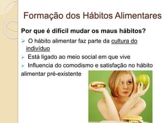 Formação dos Hábitos Alimentares 
Por que é difícil mudar os maus hábitos? 
 O hábito alimentar faz parte da cultura do 
indivíduo 
 Está ligado ao meio social em que vive 
 Influencia do comodismo e satisfação no hábito 
alimentar pré-existente 
 