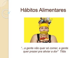 Hábitos Alimentares 
“...a gente não quer só comer, a gente 
quer prazer pra aliviar a dor” Titãs 
 