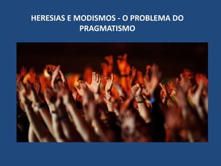 HERESIAS E MODISMOS - O PROBLEMA DO
PRAGMATISMO
 