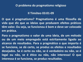 O problema do pragmatismo religioso
II Timóteo 03:01-09
O que é pragmatismo? Pragmatismo é uma filosofia de
vida que diz que as ideias que produzem efeitos práticos
têm valor. Ou seja, se funcionou é bom e deve ser colocado
em prática.
Para o pragmatismo o valor de uma ideia, de um método
ou de um meio empregado está estritamente ligado ao
alcance de resultados. Para o pragmático o que importa é
se funciona, se dá certo, se produz os efeitos e resultados
desejados. Se é certo ou não, se é verdadeiro ou não, se é
legal ou não, se é ético ou não, não interessa! O que
interessa é se funciona, se produz resultados.
 