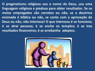 O pragmatismo religioso usa o nome de Deus, usa uma
linguagem religiosa e piedosa para obter resultados. Se os
meios empregados são corretos ou não, se a doutrina
ensinada é bíblica ou não, se conta com a aprovação de
Deus ou não, não interessa! O que interessa é se funciona;
é se atrai pessoas; é se enche os templos; é se traz
resultados financeiros; é se arrebanha adeptos.
 