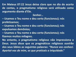 Em Mateus 07:22 Jesus deixa claro que no dia do acerto
de contas, o pragmatismo religioso será utilizado como
argumento diante d’Ele.
Senhor…
– Usamos o Teu nome e deu certo (funcionou); nós
profetizamos;
– Usamos o Teu nome e deu certo (funcionou); nós
expulsamos demônios;
– Usamos o Teu nome e deu certo (funcionou); nós
fizemos muitos milagres.
No entanto, o pragmatismo religioso não impressiona a
Deus. Jesus disse que os pragmáticos religiosos ouvirão
dos seus lábios as seguintes palavras: “Nunca vos conheci.
Apartai-vos de mim, os que praticais a iniquidade.”
 