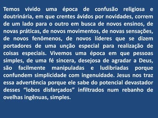 Temos vivido uma época de confusão religiosa e
doutrinária, em que crentes ávidos por novidades, correm
de um lado para o outro em busca de novos ensinos, de
novas práticas, de novos movimentos, de novas sensações,
de novos fenômenos, de novos líderes que se dizem
portadores de uma unção especial para realização de
coisas especiais. Vivemos uma época em que pessoas
simples, de uma fé sincera, desejosa de agradar a Deus,
são facilmente manipuladas e ludibriadas porque
confundem simplicidade com ingenuidade. Jesus nos traz
essa advertência porque ele sabe do potencial devastador
desses “lobos disfarçados” infiltrados num rebanho de
ovelhas ingênuas, simples.
 