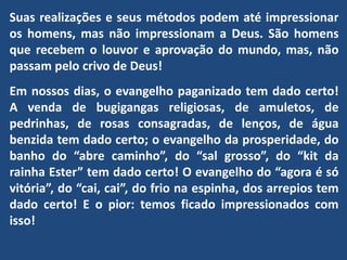 Suas realizações e seus métodos podem até impressionar
os homens, mas não impressionam a Deus. São homens
que recebem o louvor e aprovação do mundo, mas, não
passam pelo crivo de Deus!
Em nossos dias, o evangelho paganizado tem dado certo!
A venda de bugigangas religiosas, de amuletos, de
pedrinhas, de rosas consagradas, de lenços, de água
benzida tem dado certo; o evangelho da prosperidade, do
banho do “abre caminho”, do “sal grosso”, do “kit da
rainha Ester” tem dado certo! O evangelho do “agora é só
vitória”, do “cai, cai”, do frio na espinha, dos arrepios tem
dado certo! E o pior: temos ficado impressionados com
isso!
 