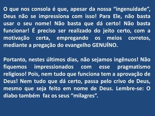 O que nos consola é que, apesar da nossa “ingenuidade”,
Deus não se impressiona com isso! Para Ele, não basta
usar o seu nome! Não basta que dá certo! Não basta
funcionar! É preciso ser realizado do jeito certo, com a
motivação certa, empregando os meios corretos,
mediante a pregação do evangelho GENUÍNO.
Portanto, nestes últimos dias, não sejamos ingênuos! Não
fiquemos impressionados com esse pragmatismo
religioso! Pois, nem tudo que funciona tem a aprovação de
Deus! Nem tudo que dá certo, passa pelo crivo de Deus,
mesmo que seja feito em nome de Deus. Lembre-se: O
diabo também faz os seus “milagres”.
 