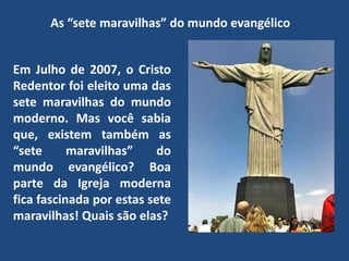 As “sete maravilhas” do mundo evangélico
Em Julho de 2007, o Cristo
Redentor foi eleito uma das
sete maravilhas do mundo
moderno. Mas você sabia
que, existem também as
“sete maravilhas” do
mundo evangélico? Boa
parte da Igreja moderna
fica fascinada por estas sete
maravilhas! Quais são elas?
 