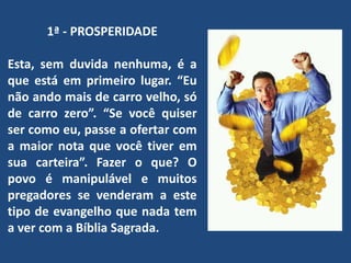 1ª - PROSPERIDADE
Esta, sem duvida nenhuma, é a
que está em primeiro lugar. “Eu
não ando mais de carro velho, só
de carro zero”. “Se você quiser
ser como eu, passe a ofertar com
a maior nota que você tiver em
sua carteira”. Fazer o que? O
povo é manipulável e muitos
pregadores se venderam a este
tipo de evangelho que nada tem
a ver com a Bíblia Sagrada.
 