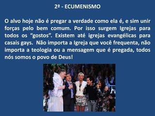 2ª - ECUMENISMO
O alvo hoje não é pregar a verdade como ela é, e sim unir
forças pelo bem comum. Por isso surgem Igrejas para
todos os “gostos”. Existem até igrejas evangélicas para
casais gays. Não importa a Igreja que você frequenta, não
importa a teologia ou a mensagem que é pregada, todos
nós somos o povo de Deus!
 