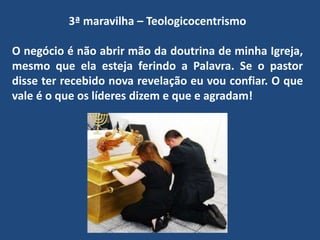 3ª maravilha – Teologicocentrismo
O negócio é não abrir mão da doutrina de minha Igreja,
mesmo que ela esteja ferindo a Palavra. Se o pastor
disse ter recebido nova revelação eu vou confiar. O que
vale é o que os líderes dizem e que e agradam!
 