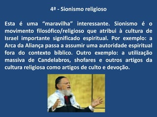 4ª - Sionismo religioso
Esta é uma “maravilha” interessante. Sionismo é o
movimento filosófico/religioso que atribui à cultura de
Israel importante significado espiritual. Por exemplo: a
Arca da Aliança passa a assumir uma autoridade espiritual
fora do contexto bíblico. Outro exemplo: a utilização
massiva de Candelabros, shofares e outros artigos da
cultura religiosa como artigos de culto e devoção.
 