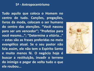 5ª - Antropocentrismo
Tudo aquilo que coloca o Homem no
centro de tudo. Canções, pregações,
livros da moda, colocam o ser humano
do centro das atenções. “Você nasceu
para ser um vencedor”; “Profetize para
você mesmo...”; “Determine a vitória...”
– estas são as frases preferidas no meio
evangélico atual. Se o seu pastor não
fala assim, ele não tem o Espírito Santo
e muito menos fé. O negócio hoje é
buscar a restituição, invadir o terreno
do inimigo e pegar de volta tudo o que
ele roubou...
 