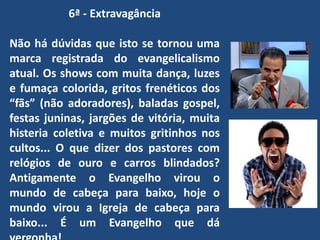 6ª - Extravagância
Não há dúvidas que isto se tornou uma
marca registrada do evangelicalismo
atual. Os shows com muita dança, luzes
e fumaça colorida, gritos frenéticos dos
“fãs” (não adoradores), baladas gospel,
festas juninas, jargões de vitória, muita
histeria coletiva e muitos gritinhos nos
cultos... O que dizer dos pastores com
relógios de ouro e carros blindados?
Antigamente o Evangelho virou o
mundo de cabeça para baixo, hoje o
mundo virou a Igreja de cabeça para
baixo... É um Evangelho que dá
 