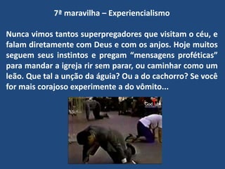7ª maravilha – Experiencialismo
Nunca vimos tantos superpregadores que visitam o céu, e
falam diretamente com Deus e com os anjos. Hoje muitos
seguem seus instintos e pregam “mensagens proféticas”
para mandar a igreja rir sem parar, ou caminhar como um
leão. Que tal a unção da águia? Ou a do cachorro? Se você
for mais corajoso experimente a do vômito...
 