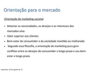 Orientação 
para 
o 
mercado 
Comparação 
entre 
a 
orientação 
de 
vendas 
e 
a 
do 
marke7ng 
Pontos 
de 
par7da 
Produção 
Focos 
Meios 
Resultados 
Produtos 
existentes 
Vendas 
e 
promoção 
(KOTLER, 
2004) 
Lucros 
ob7dos 
pelo 
volume 
de 
vendas 
Mercado 
Orientação 
de 
vendas 
Necessidades 
do 
cliente 
Marke7ng 
integrado 
Lucros 
ob7dos 
pela 
sa7sfação 
do 
cliente 
Orientação 
de 
marke7ng 
Graduação 
em 
Publicidade 
e 
Propaganda 
| 
Marke7ng 
| 
Profa. 
Nayane 
Monteiro 
| 
nayane@emediata.com.br 
 