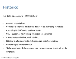 Histórico 
Era 
do 
Marke7ng 
– 
1950 
a 
1990 
• Conscien7zação 
dos 
empresários 
Graduação 
em 
Publicidade 
e 
Propaganda 
| 
Marke7ng 
| 
Profa. 
Nayane 
Monteiro 
| 
nayane@emediata.com.br 
• As 
vendas 
não 
eram 
constantes 
• Conquista 
e 
a 
manutenção 
de 
negócios 
a 
longo 
prazo 
• Manutenção 
de 
relações 
permanentes 
com 
os 
clientes 
• Valorização 
do 
consumidor 
: 
cliente 
é 
o 
“rei” 
• “O 
consumidor 
domina! 
Encontre 
a 
necessidade 
e 
a 
sa7sfaça.” 
 